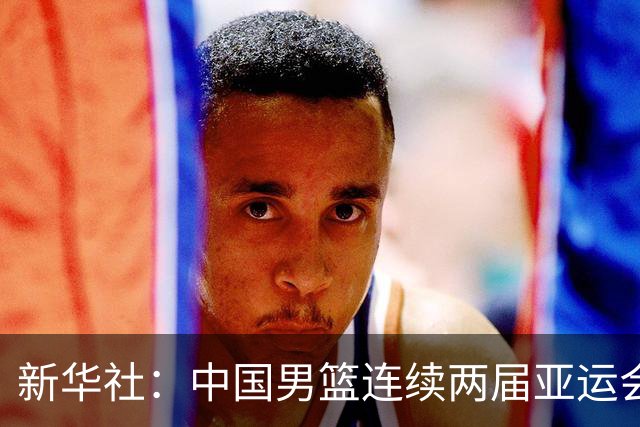 新华社：中国男篮连续两届亚运会止步半决赛，不是用“偶然”可以解释的